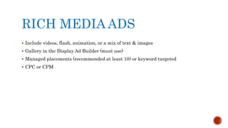 RICH MEDIA ADS
 Include videos, flash, animation, or a mix of text & images
 Gallery in the Display Ad Builder (must use)
 Managed placements (recommended at least 10) or keyword targeted
 CPC or CPM
 