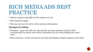 RICH MEDIA ADS BEST
PRACTICE
 Always respect copyright on the images you use
 All ad policies apply
 You may not use the ad to collect private information
Strategies for bidding
 Compete – place ad with text ads and the one that performs the best will
automatically be shown more often (remember you are then bidding the same
rate)
 Own ad group – In the ad auction text ads and display compete against each other
 