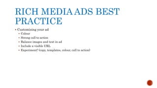 RICH MEDIA ADS BEST
PRACTICE
 Customising your ad
 Colour
 Strong call to action
 Balance images and text in ad
 Include a visible URL
 Experiment! (copy, templates, colour, call to action)
 