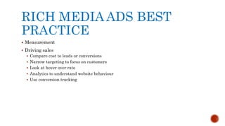 RICH MEDIA ADS BEST
PRACTICE
 Measurement
 Driving sales
 Compare cost to leads or conversions
 Narrow targeting to focus on customers
 Look at hover over rate
 Analytics to understand website behaviour
 Use conversion tracking
 
