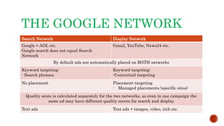 THE GOOGLE NETWORK
Search Network Display Network
Google + AOL etc.
Google search does not equal Search
Network
Gmail, YouTube, News24 etc.
By default ads are automatically placed on BOTH networks
Keyword targeting:
- Search phrases
Keyword targeting:
-Contextual targeting
No placement Placement targeting
- Managed placements (specific sites)
Quality score is calculated separately for the two networks, so even in one campaign the
same ad may have different quality scores for search and display
Text ads Text ads + images, video, rich etc.
 