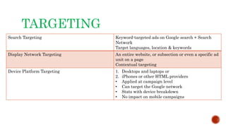 TARGETING
Search Targeting Keyword-targeted ads on Google search + Search
Network
Target languages, location & keywords
Display Network Targeting An entire website, or subsection or even a specific ad
unit on a page
Contextual targeting
Device Platform Targeting 1. Desktops and laptops or
2. iPhones or other HTML providers
• Applied at campaign level
• Can target the Google network
• Stats with device breakdown
• No impact on mobile campaigns
 