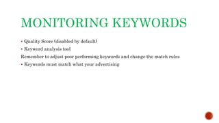 MONITORING KEYWORDS
 Quality Score (disabled by default)
 Keyword analysis tool
Remember to adjust poor performing keywords and change the match rules
 Keywords must match what your advertising
 