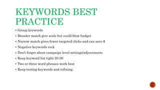 KEYWORDS BEST
PRACTICE
 Group keywords
 Broader match give scale but could blow budget
 Narrow match gives fewer targeted clicks and can save $
 Negative keywords rock
 Don’t forget about campaign level settings/adjustments
 Keep keyword list tight 20-30
 Two or three word phrases work best
 Keep testing keywords and refining.
 
