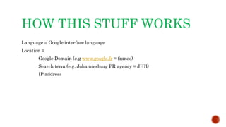 HOW THIS STUFF WORKS
Language = Google interface language
Location =
Google Domain (e.g www.google.fr = france)
Search term (e.g. Johannesburg PR agency = JHB)
IP address
 