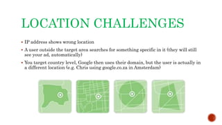 LOCATION CHALLENGES
 IP address shows wrong location
 A user outside the target area searches for something specific in it (they will still
see your ad, automatically)
 You target country level, Google then uses their domain, but the user is actually in
a different location (e.g. Chris using google.co.za in Amsterdam)
 