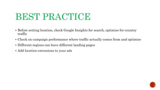 BEST PRACTICE
 Before setting location, check Google Insights for search, optimise for country
traffic
 Check on campaign performance where traffic actually comes from and optimise
 Different regions can have different landing pages
 Add location extensions to your ads
 
