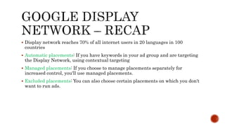 Display network reaches 70% of all internet users in 20 languages in 100
countries
 Automatic placements: If you have keywords in your ad group and are targeting
the Display Network, using contextual targeting
 Managed placements: If you choose to manage placements separately for
increased control, you'll use managed placements.
 Excluded placements: You can also choose certain placements on which you don't
want to run ads.
 