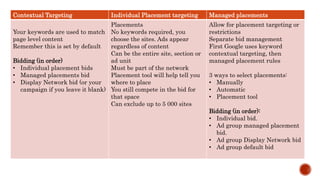 Contextual Targeting Individual Placement targeting Managed placements
Your keywords are used to match
page level content
Remember this is set by default
Bidding (in order)
• Individual placement bids
• Managed placements bid
• Display Network bid (or your
campaign if you leave it blank)
Placements
No keywords required, you
choose the sites. Ads appear
regardless of content
Can be the entire site, section or
ad unit
Must be part of the network
Placement tool will help tell you
where to place
You still compete in the bid for
that space
Can exclude up to 5 000 sites
Allow for placement targeting or
restrictions
Separate bid management
First Google uses keyword
contextual targeting, then
managed placement rules
3 ways to select placements:
• Manually
• Automatic
• Placement tool
Bidding (in order):
• Individual bid.
• Ad group managed placement
bid.
• Ad group Display Network bid
• Ad group default bid
 