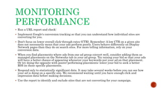 MONITORING
PERFORMANCE
 Run a URL report and check:
 Implement Google's conversion tracking so that you can understand how individual sites are
converting for you.
 Don't focus on lower overall click-through rates (CTR). Remember: A low CTR on a given site
does not necessarily mean that your ads perform poorly. Users behave differently on Display
Network pages than they do on search sites. For more telling information, rely on your
conversion data.
 When you find placements where ads from one ad group convert well, consider adding them as
managed placements on the Networks tab in your ad group. Try raising your bid so that your ads
will have a better chance of appearing whenever your keywords put your ad on that placement.
Or try doing the opposite with poorer-performing placements: lower your bid to seek a better
ROI on those specific placements.
 Respond only to statistically significant data. It may take several weeks before you can see how
your ad is doing on a specific site. We recommend waiting until you have enough click and
impression data before making decisions.
 Use the report to identify and exclude sites that are not converting for your campaign.
 