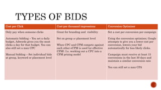 Cost per Click Cost-per thousand impressions Conversion Optimiser
Only pay when someone clicks
Automatic bidding – You set a daily
budget, Adwords gives you the most
clicks a day for that budget. You can
also still set a max CPC
Manual bidding – Set individual bids
at group, keyword or placement level
Great for branding and visibility
Set on group or placement level
When CPC and CPM compete against
each other eCPM is used (or effective
CPM). I.e. working out a CPC into a
CPM prising model
Set a cost per conversion per campaign
Using the conversion optimiser, Google
attempts to give you a lower cost per
conversion, lowers your bid
automatically for less likely clicks.
Campaign must receive at least 15
conversions in the last 30 days and
maintain a similar conversion rate
You can still set a max CPA
 