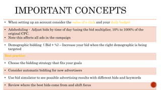 • When setting up an account consider the value of a click and your daily budget
• Adsheduling - Adjust bids by time of day (using the bid multiplier, 10% to 1000% of the
original CPC.
• Note this affects all ads in the campaign
• Demographic bidding ( Bid + %) – Increase your bid when the right demographic is being
targeted
Best practice:
• Choose the bidding strategy that fits your goals
• Consider automatic bidding for new advertisers
• Use bid simulator to see possible advertising results with different bids and keywords
• Review where the best bids come from and shift focus
 