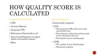 Google Search Network
 CTR
 Account History
 Ad group CTR
 Relevance of keywords to ad
 Account performance in region
where ad would be shown
 More
Display Network
Contextually targeted
 CPC:
 The historical CTR of the ad on this
and similar sites
 The relevance of the ads and keywords
in the ad group to the site
 The quality of your landing page
 CPM:
 The quality of your landing page
 Placement targeted
 