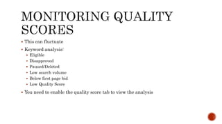  This can fluctuate
 Keyword analysis:
 Eligible
 Disapproved
 Paused/Deleted
 Low search volume
 Below first page bid
 Low Quality Score
 You need to enable the quality score tab to view the analysis
 