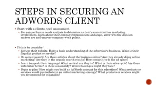  Start with a clients need assessment
 You can perform a needs analysis to determine a client's current online marketing
involvement, learn about their company/organisation landscape, know who the decision
makers are and uncover company weak points.
 Points to consider:
 Review their website: Have a basic understanding of the advertiser's business. What is their
flagship product or service?
 Do some research: Are there articles about the business online? Are they already doing online
marketing? Are they in the organic search results? How competitive is the ad space?
 Learn to speak their language: What vertical are they in? What is their sales cycle? Are there
unfamiliar terms? Is there seasonality? What challenges might they face?
 Begin to plan: How might you build an AdWords account for this advertiser? What products or
services would you include in an initial marketing strategy? What products or services might
you recommend for expansion?
 