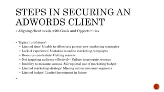  Aligning client needs with Goals and Opportunities
 Typical problems:
 Limited time: Unable to effectively pursue new marketing strategies
 Lack of experience: Mistakes in online marketing campaigns
 Resource constraints: Cutting corners
 Not targeting audience effectively: Failure to generate revenue
 Inability to measure success: Sub-optimal use of marketing budget
 Limited marketing strategy: Missing out on customer segments
 Limited budget: Limited investment in future

 