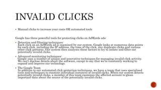  Manual clicks to increase your costs OR automated tools
Google has three powerful tools for protecting clicks on AdWords ads:
 Detection and filtering techniques:
Each click on an AdWords ad is examined by our system. Google looks at numerous data points
for each click, including the IP address, the time of the click, any duplicate clicks and various
other click patterns. Our system then analyses these factors to try to isolate and filter out
potentially invalid clicks.
 Advanced monitoring techniques:
Google uses a number of unique and innovative techniques for managing invalid click activity.
We can't disclose details about the software, except to say that we're constantly working to
expand and improve our technology.
 The Google Team
In addition to our automated click protection techniques, we have a team that uses specialised
tools and techniques to examine individual instances of invalid clicks. When our system detects
potentially invalid clicks, a member of this team examines the affected account to glean
important data about the source of the potentially invalid clicks.
 