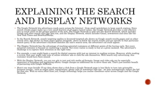  The Google Network lets advertisers reach users across the Internet - from small newsletters to large search engines. Since
search results pages make up a very small fraction of all pages viewed online, the Google Network provides a cost-effective
way to reach users on the greater portion of the web. The Google Network is split into the Search Network, which includes
Google and other search sites like Ask.com, and the Display Network, which includes Gmail, newsletters and sites like the
New York Times and HowStuffWorks.
 In the Search Network, search targeting applies to keyword-targeted ads shown on Google search results pages and on other
search sites. Ads shown on these pages appear alongside, above or below the search results and are specific to that particular
search query. If the advertiser's keyword matches the user's search term, the advertiser's ad could appear.
 The Display Network has the advantage of reaching potential customers at different points of the buying cycle. Not every
potential customer is focused on conducting a search. Not every visitor is ready to buy at a given moment. The advertiser's
challenge is to capture their attention at the right time.
 For example, a user might begin a search for digital cameras with just an interest in reading reviews. However, while reading
a review, that user might take note of online retailers' ads or click the ads themselves. With search-only advertising, this
customer would have been missed.
 With the Display Network, you can run ads in text and rich media ad formats. Image and video ads can be especially
important in branding and marketing efforts. Google charges no additional fee to serve these ads. That's just another benefit
of partnering with Google AdWords.
 Here's one more benefit: If our data shows that a click from a Google Network page is less likely to turn into actionable
business results - such as online sales, registrations, phone calls or newsletter sign-ups - we may automatically reduce the bid
for that site. With no extra effort from you, Google technology helps you realise consistent value across Google and the Google
Network.
 
