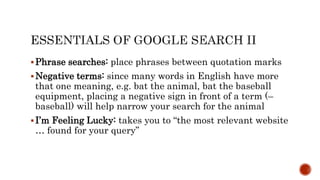 Phrase searches: place phrases between quotation marks
Negative terms: since many words in English have more
that one meaning, e.g. bat the animal, bat the baseball
equipment, placing a negative sign in front of a term (–
baseball) will help narrow your search for the animal
I’m Feeling Lucky: takes you to “the most relevant website
… found for your query”
 