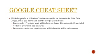 GOOGLE CHEAT SHEET
 All of the previous “advanced” operations and a lot more can be done from
Google.com if you know and use the Google Cheat Sheet
 For example: “+” before a word will find the word even if its automatically excluded
 “~” before a word will find synonyms
 Two numbers separated by two periods will find results within a given range
 
