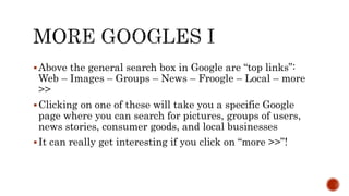 Above the general search box in Google are “top links”:
Web – Images – Groups – News – Froogle – Local – more
>>
Clicking on one of these will take you a specific Google
page where you can search for pictures, groups of users,
news stories, consumer goods, and local businesses
It can really get interesting if you click on “more >>”!
 