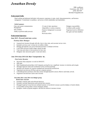 Jonathan Dowdy
1090 sunflower
Centerton, AR, 72719
(479) 426-7475
Jdowdy211@gmail.com
Professional Profile
Hard working and dedicated individual with extensive experience in sales, retail, telecommunications, and business
management. Commitment to excellence and service to both stakeholders and shareholders.
Skills Summary
Clear and concise communication
Management
Self confident
Ability to perform under pressure
12 years of sales experience
Adaptability to various situations
Extensive background in customer
service
Motivates others
Delegates responsibility
Confident public speaker
Negotiates/resolves differences
Sets goals and beats deadlines
Professional Experience
June 2015 - Present Scotts lawn service
Territory Sales Manager
 Acquired new business through cold calls, door to door sales, and customer service visits.
 Exceeded previous years’ revenue by two million dollars
 Manage and maintain over seven thousand customers in multiple territories
 Used CRM softwareto build a larger annual net gain.
 Train team and clients in best practices for lawn care
 Delegated clear and precise goals to team and clients.
June 2014-June 2015 J.B. Hunt Transportation Inc.
Fleet Carrier Recruiter
 Recruited other companies to work for JB HUNT.
 B2B sales
 Built foundational partnerships with Companies, paving the way a significant increase in retention, and net gain.
 Managed logistical needs and coordinated Carrier positions/openings
 Screened new business for superior standards and assessed the potentialrisk.
 Negotiated rates between JB Hunt, and new company partners.
 Controlled ground operations, from first contact through dispatch to ensure effective and timely arrivals.
 Negotiated rates between Carrier and Customer
December2011- June 2014 Avis Budget group
Rental Sales Associate
 Exceeded company goals and enforced directives
 Exceeded customer expectations and resolved their concerns
 Managed Logistical issues between multiple locations in the district to ensure a positivebalance of rental vehicles
 Used problem solving skills to locate misplaced vehicles.
 Recognize trends in popular categories and find the solution to increase revenue
 