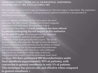 THYROIDECTOMY UNDER LOCAL OR REGIONAL ANESTHESIA
IGOR BRICHKOV, MD, PAUL LOGERFO, MD
The technique used for local/regional anesthesia for thyroid surgery is described. The experience
with a large number of patients undergoing local/regional anesthesia is incorporated in
describing this technique.
Local or regional anesthesia for thyroid surgery has been
used since the 19th century. Thomas Peel Dunhill originally
popularized this technique; his experience with it
can be found elsewhere. 1-3 Local anesthesia has been offered
to patients undergoing thyroid surgery at this institution
for the past 15 years. The resurgence of this approach
began with patients' desire to avoid general
anesthesia when undergoing thyroid surgery. The use of
local anesthesia was originally thought to limit the extent
of procedures being performed because the ability to extend
dissections beyond that of uncomplicated thyroidectomy
was not considered feasible. However, with additional
experience, we found that a wide range of thyroid
and parathyroid surgery could be performed under local
anesthesia. We have performed 800 thyroidectomies under
local anesthesia (approximately 95% of patients), with
conversion to general anesthesia in only 1% of patients.
This technique has proven safe and effective when compared
to general anesthesia. 4
 