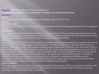 Surgery. 1998 Dec;124(6):975-8; discussion 978-9.
Local/regional anesthesia for thyroidectomy: evaluation as an outpatient procedure.
Lo Gerfo P.
Source
Columbia University College of Physicians and Surgeons, New York, NY, USA.
Abstract
BACKGROUND:
The purpose of this paper was to review my evolving experience with local/regional anesthesia in an outpatient
setting.
METHODS:
Two hundred three consecutive patients during a 9-year period who chose to undergo thyroid operation under
regional/local anesthesia were reviewed. Early discharge was offered to patients who were observed for 6 hours
without neck swelling and who had no surgical reasons for delaying discharge.
RESULTS:
In group A there were 2 patients who were given inhalation anesthesia during operation compared with none in
groups B and C. The average length of stay in group A was 0.49 days, 0.55 days in group B, and 0.24 days in
group C. Eighty-five percent of the patients whose operation began before 1300 hours were discharged within 6
hours versus only 50% of those operated on later in the day. Forty-seven percent of patients in group A, 65% of
group B, and 77% of patients in group C were discharged within 6 hours of operation. On the basis of previous
experience with general anesthesia, discharge time is not significantly influenced by the type of anesthesia
chosen. There were no readmissions to the hospital, but 2 episodes of postoperative bleeding required
reoperation. Survey showed that 95% of patients rated the level of pain equivalent or less severe than dental
procedures under local anesthesia, and all patients would choose local again.
CONCLUSIONS:
These data suggest that thyroidectomy can be performed with the patient under local/regional anesthesia, with
low morbidity and high patient satisfaction. Most patients can be discharged within 6 to 8 hours, and these
discharges were not associated with readmissions.
 