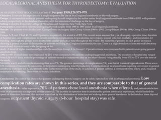 LOCAL/REGIONAL ANESTHESIA FOR THYROIDECTOMY: EVALUATION
AS AN OUTPATIENT PROCEDURE. Lo Gerfo P. Surgery 1998;124:975-979.
Objective: To review the experience of a single surgeon in the use of local/regional anesthesia for thyroid surgery.
Design: A retrospective review of patients undergoing thyroid surgery by the author under local/regional anesthesia from 1988 to 1993, with patients
added prospectively to the database thereafter, with the intention of discharge on the day of surgery.
Setting: Columbia University College of Physicians and Surgeons, New York, New York.
Participants: Consecutive patients undergoing thyroid surgery from 1988 to 1997 under local/regional anesthesia.
Results: The patients were divided into 3 groups based on surgery date: Group A from 1988 to 1993, Group B from 1993 to 1996, Group C from 1996 to
1998.
Groups A, B, and C had 40, 70, and 93 patients, respectively, for a total n of 203. The records were assessed for type of surgery, operative time, duration
of hospital stay, and complications to include anesthetic complications, hypocalcemia, nerve injury, wound infection, mortality, and reoperation for
bleeding. Although the groups were divided into smaller periods of time throughout the review, the numbers of patients in each group increased,
showing a general increase in the number of patients receiving local/regional anesthesia per year. There is a slight trend away from thyroid lobectomy
toward total thyroidectomy in the last group of the
study. A trend of higher anesthesia class could be seen from Group A to Group C. Operative times were compared with patients undergoing general
anesthetic from
1996 to 1997. Overall times were increased by 25% when compared with patients undergoing general anesthesia. The duration of hospital stay ranged
from 0.24 to 0.55 days, with the percentage of patients treated as outpatients (stay of less than 6 hours) rising steadily from 47% to 77% over the time of
the study.
Mortality was 0, and all complications together were 7%. The greatest percentage of complications (5%) was that of transient hypocalcemia. There was a
12% incidence of transient hypocalcemia in the patients undergoing total thyroidectmy. Complications of local anesthesia requiring conversion to general
anesthesia were seen in 1%, and entirely in the earlier time period of the study. In addition, 1 patient suffered a permanent nerve injury and 2 required
reoperation for bleeding. There were no wound infections.
Conclusions: The author has shown that patients undergoing thyroid surgery can be safely operated on with local/regional anesthesia. Low
complication rates are shown in this series, and they are comparable to that of general
anesthesia. In his experience, 70% of patients chose local anesthesia when offered, and patient satisfaction
with local anesthesia was reported as near universal. The increase in operative time is attributed to patient intolerance to pressure, which limited the
speed of dissection; however, this increase was offset by the elimination of induction and wakeup from general anesthesia. In the hands of these thyroid
surgeons, outpatient thyroid surgery (6-hour hospital stay) was safe.
 