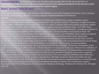 Ultrasound Med Biol. 2013 Jun;39(6):981-6. doi: 10.1016/j.ultrasmedbio.2013.01.002. Epub 2013 Mar 15.
Combination of high-resolution ultrasound-guided perivascular regional anesthesia of the internal carotid
artery and intermediate cervical plexus block for carotid surgery.
Rössel T, Kersting S, Heller AR, Koch T.
Source
Department of Anesthesiology and Intensive Care Medicine, University Hospital Carl Gustav Carus, Dresden
University of Technology, Dresden, Germany. thomas.roessel@uniklinikum-dresden.de
Abstract
All previously documented regional anesthesia procedures for carotid artery surgery routinely require
additional local infiltration or systemic supplementation with opioids to achieve satisfactory analgesia because
of the complex innervation of the surgical site. Here, we report a reliable ultrasound-guided anesthesia method
for carotid artery surgery. High-resolution ultrasound-guided regional anesthesia using a 12.5-MHz linear
ultrasound transducer was performed in 34 patients undergoing carotid endarterectomy. Anesthesia consisted of
perivascular regional anesthesia of the internal carotid artery and intermediate cervical plexus block. The
internal carotid artery and the nerves of the superficial cervical plexus were identified, and a needle was placed
dorsal to the internal carotid artery and directed cranially to the carotid bifurcation under ultrasound
visualization. After careful aspiration, local anesthetic was spread around the internal carotid artery and the
carotid bifurcation. In the second step, local anesthetic was injected below the sternocleidomastoid muscle along
the previously identified nerves of the intermediate cervical plexus. The necessity for intra-operative
supplementation and the conversion rate to general anesthesia were recorded. Ultrasonic visualization of the
region of interest was possible in all cases. Needle direction was successful in all cases. Three to five milliliters of
0.5% ropivacaine produced satisfactory spread around the carotid bifurcation. For intermediate cervical plexus
block, 10 to 20 mL of 0.5% ropivacaine produced sufficient intra-operative analgesia. Conversion to general
anesthesia because of an incomplete block was not necessary. Five cases required additional local infiltration
with 1% prilocaine (2-6 mL) by the surgeon. Visualization with high-resolution ultrasound yields safe and
accurate performance of the block. Because of the low rate of intra-operative supplementation, we conclude that
the described ultrasound-guided perivascular anesthesia technique is effective for carotid artery surgery.
Copyright © 2013 World Federation for Ultrasound in Medicine & Biology. Published by Elsevier Inc. All rights
reserved.
 