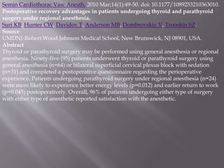 Semin Cardiothorac Vasc Anesth. 2010 Mar;14(1):49-50. doi: 10.1177/1089253210363010.
Postoperative recovery advantages in patients undergoing thyroid and parathyroid
surgery under regional anesthesia.
Suri KB, Hunter CW, Davidov T, Anderson MB, Dombrovskiy V, Trooskin SZ.
Source
UMDNJ-Robert Wood Johnson Medical School, New Brunswick, NJ 08901, USA.
Abstract
Thyroid or parathyroid surgery may be performed using general anesthesia or regional
anesthesia. Ninety-five (95) patients underwent thyroid or parathyroid surgery using
general anesthesia (n=64) or bilateral superficial cervical plexus block with sedation
(n=31) and completed a postoperative questionnaire regarding the perioperative
experience. Patients undergoing parathyroid surgery under regional anesthesia (n=24)
were more likely to experience better energy levels (p=0.012) and earlier return to work
(p=0.045) postoperatively. Overall, 96% of patients undergoing either type of surgery
with either type of anesthetic reported satisfaction with the anesthetic.
 