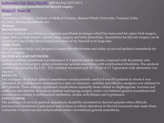 Kathmandu Univ Med J (KUMJ). 2009 Jul-Sep;7(27):242-5.
Cervical epidural anaesthesia for thyroid surgery.
Khanna R, Singh DK.
Source
Department of Surgery, Institute of Medical Sciences, Banaras Hindu University, Varanasi, India.
dr_rahul_khanna@rediffmail.com
Abstract
BACKGROUND:
Cervical epidural anaesthesia is a regional anaesthesia technique which has been used for upper limb surgery,
upper thoracic wall surgery, carotid artery surgery and neck dissections. Anaesthesia for thyroid surgery can be
complicated due to the altered functional status of the thyroid or its large size.
OBJECTIVE:
This prospective study was designed to assess the effectiveness and safety of cervical epidural anaesthesia for
thyroid surgery.
MATERIALS AND METHODS:
Cervical epidural anaesthesia was attempted in 9 patients and the results compared with 44 patients who
underwent thyroid surgery under conventional general anaesthesia with endotracheal intubation. The epidural
catheter was placed in the C(7) - T(1) vertebral interspace and 10 - 15 ml of 1% Lignocaine with adrenaline was
injected.
RESULTS:
The technique of cervical epidural anaesthesia was successfully used in 8 out of 9 patients in whom it was
attempted All patients were maintained in a state of conscious - sedation and effective analgesia was obtained in
all 8 patients. There were no significant complications especially those related to diaphragmatic function and
cardiovascular stability. In contrast patients undergoing surgery under conventional general anaesthesia had
complications related to endotracheal intubation, cardiac arrhythmias and hypotension
CONCLUSION:
The technique of cervical epidural anaesthesia should be considered in thyroid patients where difficult
endotracheal intubation is anticipated and in those in whom alterations in thyroid functional state make them
vulnerable to cardiovascular complications under conventional general anaesthesia.
 