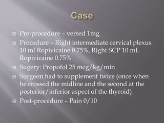  Pre-procedure – versed 1mg
 Procedure – Right intermediate cervical plexus
10 ml Ropivicaine 0.75%, Right SCP 10 mL
Ropivicaine 0.75%
 Sugery: Propofol 25 mcg/kg/min
 Surgeon had to supplement twice (once when
he crossed the midline and the second at the
posterior/inferior aspect of the thyroid)
 Post-procedure – Pain 0/10
 