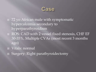  72 yo African male with symptomatic
hypercalcemia secondary to
hyperparathyroidism
 ROS: CAD with 2 vessel fixed stenosis, CHF EF
30-35%, Multiple CVAs (most recent 3 months
ago)
 Vitals: normal
 Surgery: Right parathyroidectomy
 