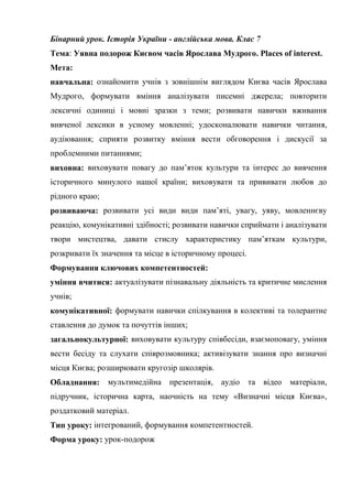 Бінарний урок. Історія України - англійська мова. Клас 7
Тема: Уявна подорож Києвом часів Ярослава Мудрого. Places of interest.
Мета:
навчальна: ознайомити учнів з зовнішнім виглядом Києва часів Ярослава
Мудрого, формувати вміння аналізувати писемні джерела; повторити
лексичні одиниці і мовні зразки з теми; розвивати навички вживання
вивченої лексики в усному мовленні; удосконалювати навички читання,
аудіювання; сприяти розвитку вміння вести обговорення і дискусії за
проблемними питаннями;
виховна: виховувати повагу до пам’яток культури та інтерес до вивчення
історичного минулого нашої країни; виховувати та прививати любов до
рідного краю;
розвиваюча: розвивати усі види види пам’яті, увагу, уяву, мовленнєву
реакцію, комунікативні здібності; розвивати навички сприймати і аналізувати
твори мистецтва, давати стислу характеристику пам’яткам культури,
розкривати їх значення та місце в історичному процесі.
Формування ключових компетентностей:
уміння вчитися: актуалізувати пізнавальну діяльність та критичне мислення
учнів;
комунікативної: формувати навички спілкування в колективі та толерантне
ставлення до думок та почуттів інших;
загальнокультурної: виховувати культуру співбесіди, взаємоповагу, уміння
вести бесіду та слухати співрозмовника; активізувати знання про визначні
місця Києва; розширювати кругозір школярів.
Обладнання: мультимедійна презентація, аудіо та відео матеріали,
підручник, історична карта, наочність на тему «Визначні місця Києва»,
роздатковий матеріал.
Тип уроку: інтегрований, формування компетентностей.
Форма уроку: урок-подорож
 