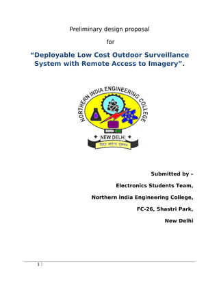 Preliminary design proposal
for
“Deployable Low Cost Outdoor Surveillance
System with Remote Access to Imagery”.
Submitted by –
Electronics Students Team,
Northern India Engineering College,
FC-26, Shastri Park,
New Delhi
1
 
