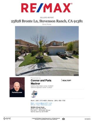 Connor and Paris
MacIvor
REALTOR®
SELLER'S REPORT
25828 Bronte Ln, Stevenson Ranch, CA 91381
C| h| ri| s | P| o| rt| e| r
P| r| e| s| e| n| t| e| d| | b| y
California Real Estate License: 01238257
California Appraisal License: 01238257
W| o| rk| :| | (| 661| )| | 513| -| 4620 | M| o| b| i| l| e| :| | (| 661| )| | 400| -| 1720
M| a| i| n| :| | c| o| n| n| o| r@| p| a| ri| s911| .| c| o| m
O| ffi| c| e| :| | h| t| t| p| :| /| /| S| C| V| n| e| st| .| c| o| m
RE/MAX of Santa Clarita
25101| | T| h| e| | O| l| d| | R| o| a| d
P| a| r| i| s| 911| | /| | S| C| V| n| e| s| t| | G| r| o| u| p
S| a| n| t| a| | C| l| a| r| i| t| a, | C| A| | 91381
Copyright 2019Realtors PropertyResource®LLC. All Rights Reserved.
Informationis not guaranteed. Equal Housing Opportunity. 6/13/2019
 