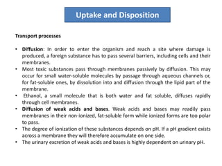 Transport processes
• Diffusion: In order to enter the organism and reach a site where damage is
produced, a foreign substance has to pass several barriers, including cells and their
membranes.
• Most toxic substances pass through membranes passively by diffusion. This may
occur for small water-soluble molecules by passage through aqueous channels or,
for fat-soluble ones, by dissolution into and diffusion through the lipid part of the
membrane.
• Ethanol, a small molecule that is both water and fat soluble, diffuses rapidly
through cell membranes.
• Diffusion of weak acids and bases. Weak acids and bases may readily pass
membranes in their non-ionized, fat-soluble form while ionized forms are too polar
to pass.
• The degree of ionization of these substances depends on pH. If a pH gradient exists
across a membrane they will therefore accumulate on one side.
• The urinary excretion of weak acids and bases is highly dependent on urinary pH.
Uptake and Disposition
 