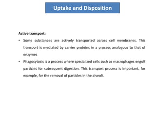 Uptake and Disposition
Active transport:
• Some substances are actively transported across cell membranes. This
transport is mediated by carrier proteins in a process analogous to that of
enzymes
• Phagocytosis is a process where specialized cells such as macrophages engulf
particles for subsequent digestion. This transport process is important, for
example, for the removal of particles in the alveoli.
 