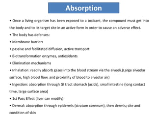 • Once a living organism has been exposed to a toxicant, the compound must get into
the body and to its target site in an active form in order to cause an adverse effect.
• The body has defenses:
• Membrane barriers
• passive and facilitated diffusion, active transport
• Biotransformation enzymes, antioxidants
• Elimination mechanisms
• Inhalation: readily absorb gases into the blood stream via the alveoli.(Large alveolar
surface, high blood flow, and proximity of blood to alveolar air)
• Ingestion: absorption through GI tract stomach (acids), small intestine (long contact
time, large surface area)
• 1st Pass Effect (liver can modify)
• Dermal: absorption through epidermis (stratum corneum), then dermis; site and
condition of skin
Absorption
 