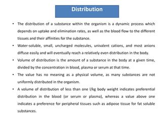• The distribution of a substance within the organism is a dynamic process which
depends on uptake and elimination rates, as well as the blood flow to the different
tissues and their affinities for the substance.
• Water-soluble, small, uncharged molecules, univalent cations, and most anions
diffuse easily and will eventually reach a relatively even distribution in the body.
• Volume of distribution is the amount of a substance in the body at a given time,
divided by the concentration in blood, plasma or serum at that time.
• The value has no meaning as a physical volume, as many substances are not
uniformly distributed in the organism.
• A volume of distribution of less than one l/kg body weight indicates preferential
distribution in the blood (or serum or plasma), whereas a value above one
indicates a preference for peripheral tissues such as adipose tissue for fat soluble
substances.
Distribution
 