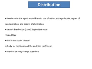 • Blood carries the agent to and from its site of action, storage depots, organs of
transformation, and organs of elimination
• Rate of distribution (rapid) dependent upon
• blood flow
• characteristics of toxicant
(affinity for the tissue and the partition coefficient)
• Distribution may change over time
Distribution
 
