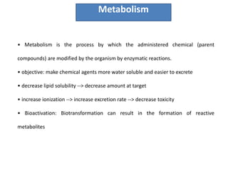 • Metabolism is the process by which the administered chemical (parent
compounds) are modified by the organism by enzymatic reactions.
• objective: make chemical agents more water soluble and easier to excrete
• decrease lipid solubility --> decrease amount at target
• increase ionization --> increase excretion rate --> decrease toxicity
• Bioactivation: Biotransformation can result in the formation of reactive
metabolites
Metabolism
 