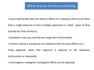 • Acute toxicity describes the adverse effects of a substance that result either
from a single exposure or from multiple exposures in a short space of time
(usually less than 24 hours).
• Symptoms may vary, severity can range from mild to lethal.
• Chronic toxicity is a property of a substance that has toxic effects on a
living organism, when that organism is exposed to the substance
continuously or repeatedly.
• Carcinogenic, mutagenic, teratogenic effects can be expected.
Effects of acute and chronic poisoning
 