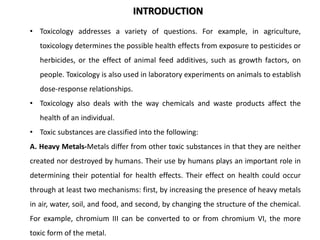 • Toxicology addresses a variety of questions. For example, in agriculture,
toxicology determines the possible health effects from exposure to pesticides or
herbicides, or the effect of animal feed additives, such as growth factors, on
people. Toxicology is also used in laboratory experiments on animals to establish
dose-response relationships.
• Toxicology also deals with the way chemicals and waste products affect the
health of an individual.
• Toxic substances are classified into the following:
A. Heavy Metals-Metals differ from other toxic substances in that they are neither
created nor destroyed by humans. Their use by humans plays an important role in
determining their potential for health effects. Their effect on health could occur
through at least two mechanisms: first, by increasing the presence of heavy metals
in air, water, soil, and food, and second, by changing the structure of the chemical.
For example, chromium III can be converted to or from chromium VI, the more
toxic form of the metal.
INTRODUCTION
 