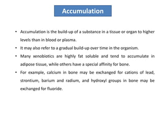 • Accumulation is the build-up of a substance in a tissue or organ to higher
levels than in blood or plasma.
• It may also refer to a gradual build-up over time in the organism.
• Many xenobiotics are highly fat soluble and tend to accumulate in
adipose tissue, while others have a special affinity for bone.
• For example, calcium in bone may be exchanged for cations of lead,
strontium, barium and radium, and hydroxyl groups in bone may be
exchanged for fluoride.
Accumulation
 
