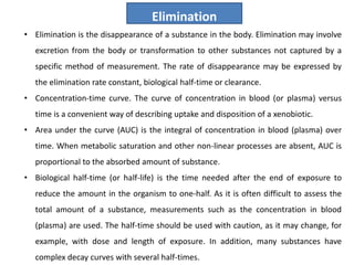 • Elimination is the disappearance of a substance in the body. Elimination may involve
excretion from the body or transformation to other substances not captured by a
specific method of measurement. The rate of disappearance may be expressed by
the elimination rate constant, biological half-time or clearance.
• Concentration-time curve. The curve of concentration in blood (or plasma) versus
time is a convenient way of describing uptake and disposition of a xenobiotic.
• Area under the curve (AUC) is the integral of concentration in blood (plasma) over
time. When metabolic saturation and other non-linear processes are absent, AUC is
proportional to the absorbed amount of substance.
• Biological half-time (or half-life) is the time needed after the end of exposure to
reduce the amount in the organism to one-half. As it is often difficult to assess the
total amount of a substance, measurements such as the concentration in blood
(plasma) are used. The half-time should be used with caution, as it may change, for
example, with dose and length of exposure. In addition, many substances have
complex decay curves with several half-times.
Elimination
 