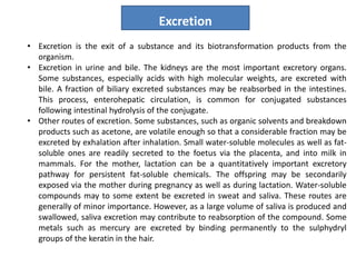 • Excretion is the exit of a substance and its biotransformation products from the
organism.
• Excretion in urine and bile. The kidneys are the most important excretory organs.
Some substances, especially acids with high molecular weights, are excreted with
bile. A fraction of biliary excreted substances may be reabsorbed in the intestines.
This process, enterohepatic circulation, is common for conjugated substances
following intestinal hydrolysis of the conjugate.
• Other routes of excretion. Some substances, such as organic solvents and breakdown
products such as acetone, are volatile enough so that a considerable fraction may be
excreted by exhalation after inhalation. Small water-soluble molecules as well as fat-
soluble ones are readily secreted to the foetus via the placenta, and into milk in
mammals. For the mother, lactation can be a quantitatively important excretory
pathway for persistent fat-soluble chemicals. The offspring may be secondarily
exposed via the mother during pregnancy as well as during lactation. Water-soluble
compounds may to some extent be excreted in sweat and saliva. These routes are
generally of minor importance. However, as a large volume of saliva is produced and
swallowed, saliva excretion may contribute to reabsorption of the compound. Some
metals such as mercury are excreted by binding permanently to the sulphydryl
groups of the keratin in the hair.
Excretion
 
