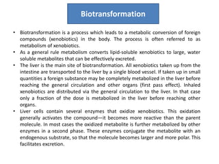 • Biotransformation is a process which leads to a metabolic conversion of foreign
compounds (xenobiotics) in the body. The process is often referred to as
metabolism of xenobiotics.
• As a general rule metabolism converts lipid-soluble xenobiotics to large, water
soluble metabolites that can be effectively excreted.
• The liver is the main site of biotransformation. All xenobiotics taken up from the
intestine are transported to the liver by a single blood vessel. If taken up in small
quantities a foreign substance may be completely metabolized in the liver before
reaching the general circulation and other organs (first pass effect). Inhaled
xenobiotics are distributed via the general circulation to the liver. In that case
only a fraction of the dose is metabolized in the liver before reaching other
organs.
• Liver cells contain several enzymes that oxidize xenobiotics. This oxidation
generally activates the compound—it becomes more reactive than the parent
molecule. In most cases the oxidized metabolite is further metabolized by other
enzymes in a second phase. These enzymes conjugate the metabolite with an
endogenous substrate, so that the molecule becomes larger and more polar. This
facilitates excretion.
Biotransformation
 