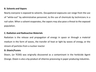 B. Solvents and Vapors
Nearly everyone is exposed to solvents. Occupational exposures can range from the use
of “white-out” by administrative personnel, to the use of chemicals by technicians in a
nail salon. When a solvent evaporates, the vapors may also pose a threat to the exposed
population.
C. Radiation and Radioactive Materials
Radiation is the release and propagation of energy in space or through a material
medium in the form of waves, the transfer of heat or light by waves of energy, or the
stream of particles from a nuclear reactor
D. Dioxin/Furans
Dioxin, (or TCDD) was originally discovered as a contaminant in the herbicide Agent
Orange. Dioxin is also a by-product of chlorine processing in paper producing industries.
 